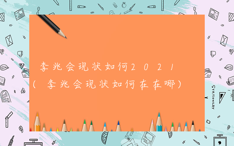 李兆会现状如何2021 (李兆会现状如何在在哪)